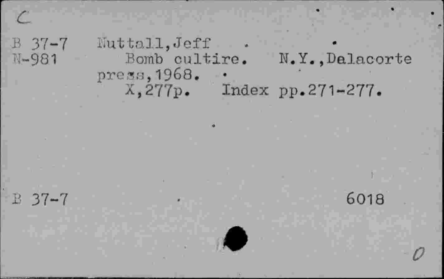 ﻿В 37-7
N-981
Nuttall,Jeff
Bomb cultire.	N.Y.,Dalacorte
press,1968.
X,277p. Index pp.271-277.
В 37-7
I
6018
0